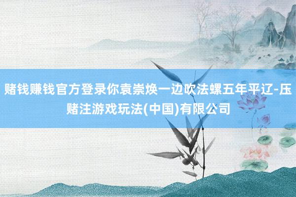 赌钱赚钱官方登录你袁崇焕一边吹法螺五年平辽-压赌注游戏玩法(中国)有限公司