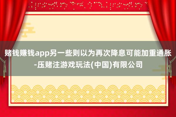 赌钱赚钱app另一些则以为再次降息可能加重通胀-压赌注游戏玩法(中国)有限公司