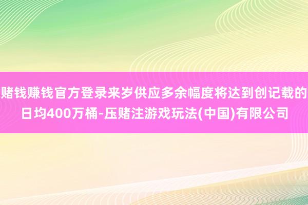 赌钱赚钱官方登录来岁供应多余幅度将达到创记载的日均400万桶-压赌注游戏玩法(中国)有限公司