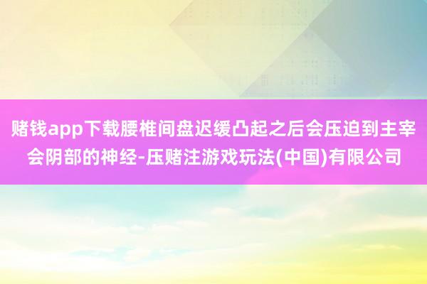 赌钱app下载腰椎间盘迟缓凸起之后会压迫到主宰会阴部的神经-压赌注游戏玩法(中国)有限公司