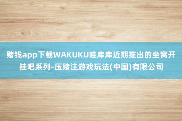 赌钱app下载WAKUKU哇库库近期推出的坐窝开挂吧系列-压赌注游戏玩法(中国)有限公司