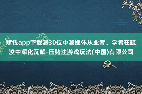 赌钱app下载超30位中越媒体从业者、学者在疏浚中深化瓦解-压赌注游戏玩法(中国)有限公司