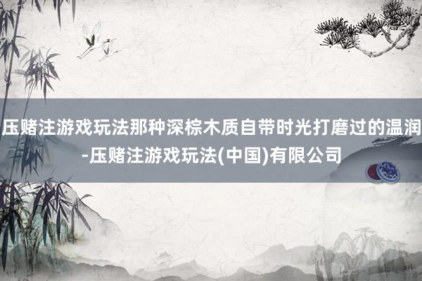 压赌注游戏玩法那种深棕木质自带时光打磨过的温润-压赌注游戏玩法(中国)有限公司