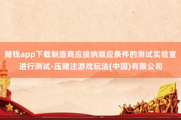 赌钱app下载制造商应接纳顺应条件的测试实验室进行测试-压赌注游戏玩法(中国)有限公司