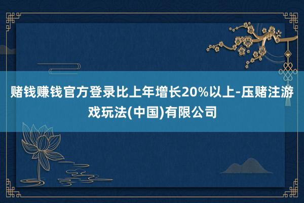 赌钱赚钱官方登录比上年增长20%以上-压赌注游戏玩法(中国)有限公司