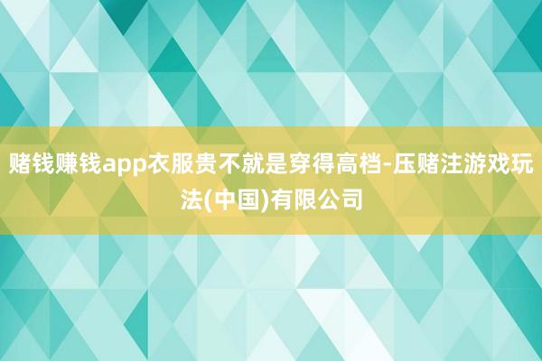 赌钱赚钱app衣服贵不就是穿得高档-压赌注游戏玩法(中国)有限公司