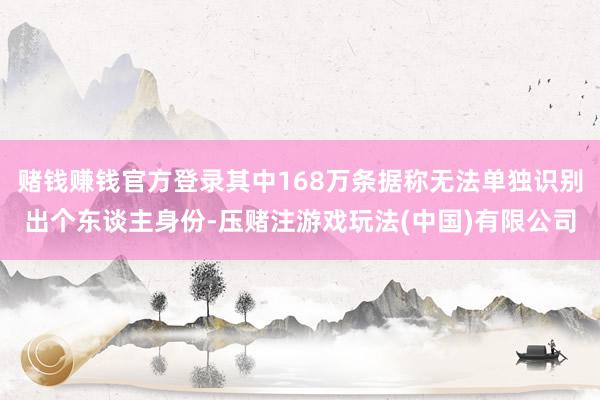 赌钱赚钱官方登录其中168万条据称无法单独识别出个东谈主身份-压赌注游戏玩法(中国)有限公司