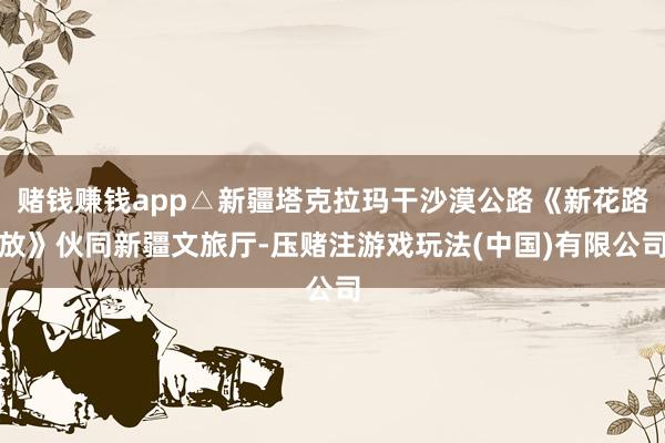 赌钱赚钱app△新疆塔克拉玛干沙漠公路《新花路放》伙同新疆文旅厅-压赌注游戏玩法(中国)有限公司