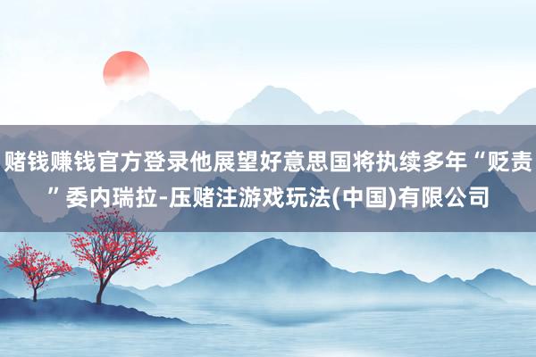 赌钱赚钱官方登录他展望好意思国将执续多年“贬责”委内瑞拉-压赌注游戏玩法(中国)有限公司
