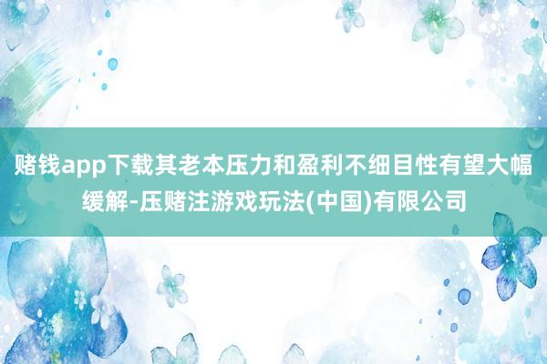 赌钱app下载其老本压力和盈利不细目性有望大幅缓解-压赌注游戏玩法(中国)有限公司