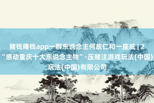 赌钱赚钱app一群东说念主何故仁和一座城 | 2025年度“感动重庆十大东说念主物”-压赌注游戏玩法(中国)有限公司