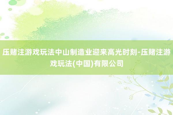 压赌注游戏玩法中山制造业迎来高光时刻-压赌注游戏玩法(中国)有限公司