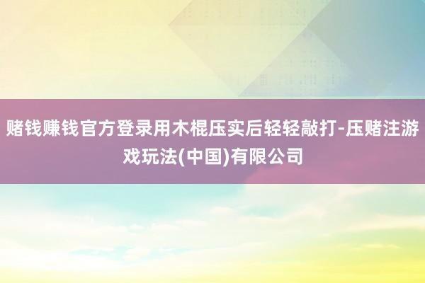 赌钱赚钱官方登录用木棍压实后轻轻敲打-压赌注游戏玩法(中国)有限公司