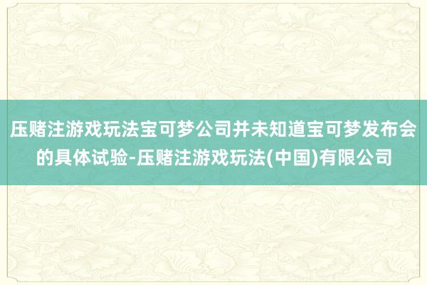压赌注游戏玩法宝可梦公司并未知道宝可梦发布会的具体试验-压赌注游戏玩法(中国)有限公司