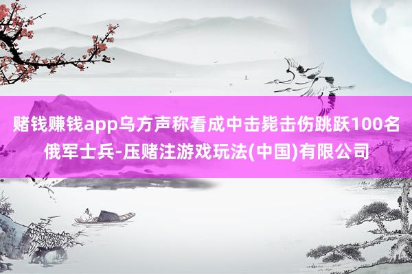 赌钱赚钱app乌方声称看成中击毙击伤跳跃100名俄军士兵-压赌注游戏玩法(中国)有限公司