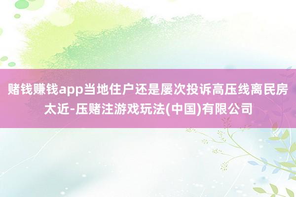 赌钱赚钱app当地住户还是屡次投诉高压线离民房太近-压赌注游戏玩法(中国)有限公司